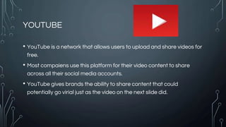 YOUTUBE
• YouTube is a network that allows users to upload and share videos for
free.
• Most compaiens use this platform for their video content to share
across all their social media accounts.
• YouTube gives brands the ability to share content that could
potentially go virial just as the video on the next slide did.
 