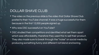 DOLLAR SHAVE CLUB
• The video on the previous slide is the video that Dollar Shave Club
posted to their YouTube channel. It was a huge successful for them
because in the first 12,000 people signed up.
• Why was DSC successful on YouTube?
• DSC studied their competitors and identified what set them apart
which was affordability, therefore they used this to sell their product.
They also made sure to break through the “noise” on social media by
producing something funny and different not bland and boring.
 