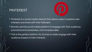 PINTEREST
• Pinterest is a social media network that allows users to explore new
interests and share with their followers.
• Brands use this social media platform to engage with their audience,
promote brand awareness, and increase sales.
• This is the perfect platform for brands to really engage with their
audience based on their interests.
 