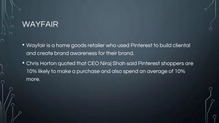 WAYFAIR
• Wayfair is a home goods retailer who used Pinterest to build cliental
and create brand awareness for their brand.
• Chris Horton quoted that CEO Niraj Shah said Pinterest shoppers are
10% likely to make a purchase and also spend an average of 10%
more.
 