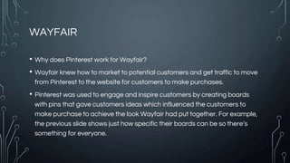 WAYFAIR
• Why does Pinterest work for Wayfair?
• Wayfair knew how to market to potential customers and get traffic to move
from Pinterest to the website for customers to make purchases.
• Pinterest was used to engage and inspire customers by creating boards
with pins that gave customers ideas which influenced the customers to
make purchase to achieve the look Wayfair had put together. For example,
the previous slide shows just how specific their boards can be so there’s
something for everyone.
 