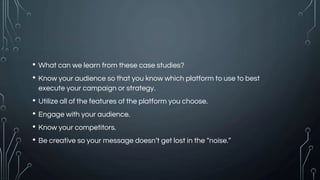 • What can we learn from these case studies?
• Know your audience so that you know which platform to use to best
execute your campaign or strategy.
• Utilize all of the features of the platform you choose.
• Engage with your audience.
• Know your competitors.
• Be creative so your message doesn’t get lost in the “noise.”
 