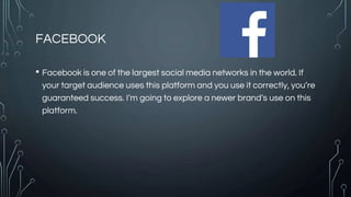 FACEBOOK
• Facebook is one of the largest social media networks in the world. If
your target audience uses this platform and you use it correctly, you’re
guaranteed success. I’m going to explore a newer brand’s use on this
platform.
 