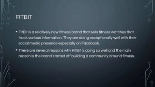 FITBIT
• FitBit is a relatively new fitness brand that sells fitness watches that
track various information. They are doing exceptionally well with their
social media presence especially on Facebook.
• There are several reasons why FitBit is doing so well and the main
reason is the brand started off building a community around fitness.
 