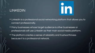 LINKEDIN
• LinkedIn is a professional social networking platform that allows you to
connect professionally.
• Many businesses whose target audience is other businesses or
professionals will use LinkedIn as their main social media platform.
• The platform creates a sense of reliability and trustworthiness
because it is a professional network.
 