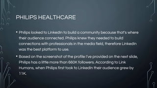 PHILIPS HEALTHCARE
• Philips looked to LinkedIn to build a community because that’s where
their audience connected. Philips knew they needed to build
connections with professionals in the media field, therefore LinkedIn
was the best platform to use.
• Based on the screenshot of the profile I’ve provided on the next slide,
Philips has a little more than 660K followers. According to Link
Humans, when Philips first took to LinkedIn their audience grew by
11K.
 