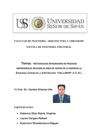 FACULTAD DE INGENIERÍA, ARQUITECTURA Y URBANISMO

         ESCUELA DE INGENIERÍA INDUSTRIAL




     Tema:     “METODOLOGIA INTEGRADORA DE PROCESOS

 EMPRESARIALES APLICADO AL AREA DE VENTAS DE LA EMPRESA La

 Empresa Comercio y Distribución “HALLIMAR” S.C.R.L




TUTOR: Dr. Carlos Chávez Monzón




PARTICIPANTES:

  • Cabrera Díaz María Virginia

  • Leyva Vargas Rafael

  • Guerrero Rivadeneyra Miguel
 