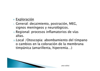 Exploración
i. General: decaimiento, postración, MEG,
    signos meníngeos y neurológicos.
ii. Regional: procesos inflamatorios de vías
    altas.
iii.Local /Otoscopia: abombamiento del tímpano
    o cambios en la coloración de la membrana
    timpánica (amarillenta, hiperemia…)




                             JANA ALBÉNIZ
 