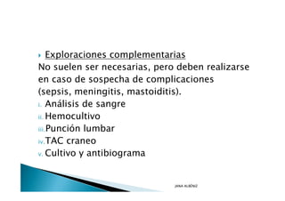 Exploraciones complementarias
No suelen ser necesarias, pero deben realizarse
en caso de sospecha de complicaciones
(sepsis, meningitis, mastoiditis).
i. Análisis de sangre

ii. Hemocultivo

iii.Punción lumbar

iv.TAC craneo

v. Cultivo y antibiograma




                              JANA ALBÉNIZ
 