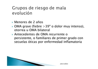 Menores de 2 años
OMA grave (fiebre >39º o dolor muy intenso),
otorrea u OMA bilateral
Antecedentes de OMA recurrente o
persistente, o familiares de primer grado con
secuelas óticas por enfermedad inflamatoria




                             JANA ALBÉNIZ
 