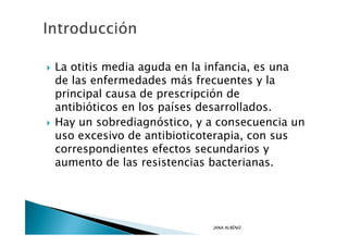 La otitis media aguda en la infancia, es una
de las enfermedades más frecuentes y la
principal causa de prescripción de
antibióticos en los países desarrollados.
Hay un sobrediagnóstico, y a consecuencia un
uso excesivo de antibioticoterapia, con sus
correspondientes efectos secundarios y
aumento de las resistencias bacterianas.




                           JANA ALBÉNIZ
 