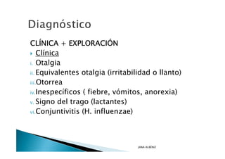 CLÍ
CLÍNICA + EXPLORACIÓN
             EXPLORACIÓ
    Clínica
i. Otalgia

ii. Equivalentes otalgia (irritabilidad o llanto)

iii.Otorrea

iv.Inespecíficos ( fiebre, vómitos, anorexia)

v. Signo del trago (lactantes)

vi.Conjuntivitis (H. influenzae)




                                  JANA ALBÉNIZ
 