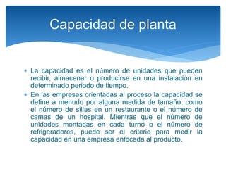  La capacidad es el número de unidades que pueden
recibir, almacenar o producirse en una instalación en
determinado periodo de tiempo.
 En las empresas orientadas al proceso la capacidad se
define a menudo por alguna medida de tamaño, como
el número de sillas en un restaurante o el número de
camas de un hospital. Mientras que el número de
unidades montadas en cada turno o el número de
refrigeradores, puede ser el criterio para medir la
capacidad en una empresa enfocada al producto.
Capacidad de planta
 