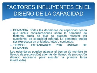  DEMANDA. Todas las decisiones de capacidad tienen
que incluir consideraciones sobre la demanda de
factores antes de que se puedan resolver las
cuestiones de capacidad (oferta). La demanda puede
ser expresada en unidades, lotes o conjuntos.
 TIEMPOS ESTÁNDARES POR UNIDAD DE
DEMANDA.
Los estándares pueden abarcar el tiempo de montaje (o
tiempo de preparación) además del tiempo de producción
(tiempo necesario para ejecutar la primera tarea
introducida).
FACTORES INFLUYENTES EN EL
DISEÑO DE LA CAPACIDAD
 