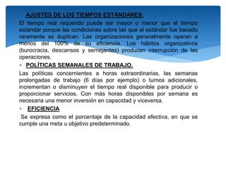  AJUSTES DE LOS TIEMPOS ESTÁNDARES.
El tiempo real requerido puede ser mayor o menor que el tiempo
estándar porque las condiciones sobre las que el estándar fue basado
raramente se duplican. Las organizaciones generalmente operan a
menos del 100% de su eficiencia. Los hábitos organizativos
(burocracia, descansos y semejantes) producen interrupción de las
operaciones.
 POLÍTICAS SEMANALES DE TRABAJO.
Las políticas concernientes a horas extraordinarias, las semanas
prolongadas de trabajo (6 días por ejemplo) o turnos adicionales,
incrementan o disminuyen el tiempo real disponible para producir o
proporcionar servicios. Con más horas disponibles por semana es
necesaria una menor inversión en capacidad y viceversa.
 EFICIENCIA
Se expresa como el porcentaje de la capacidad efectiva, en que se
cumple una meta u objetivo predeterminado.
 