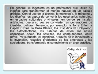 En general, el ingeniero es un profesional que utiliza su
ingenio para transformar el mundo natural en un paisaje
artificial. Con el uso de la técnica, la tecnología, la máquina y
los diseños, es capaz de convertir los escenarios naturales,
en espacios culturales o virtuales, en donde se instalan
artefactos, que a su vez se convierten en generadores de
identidad cultural. Tenemos, por ejemplo, la Torre Eiffel, la
Capilla Sixtina, la Casa Blanca, los Estudios de Hollywood,
las hidroeléctricas, las turbinas de avión, las naves
espaciales Apolo, los satélites, los computadores, entre
otros. Por supuesto, el ingeniero, a través de la innovación y
la invención, resuelve problemas de las empresas y las
sociedades, transformando el conocimiento en algo práctico.
 