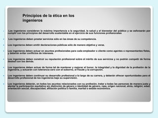  Los ingenieros consideran la máxima importancia a la seguridad, la salud y el bienestar del público y se esforzarán por
cumplir con los principios del desarrollo sustentable en el ejercicio de sus funciones profesionales
 Los ingenieros deben prestar servicios sólo en las áreas de su competencia.
 Los ingenieros deben emitir declaraciones públicas sólo de manera objetiva y veraz.
 Los ingenieros deben actuar en asuntos profesionales para cada empleador o cliente como agentes o representantes fieles,
y deberán evitar conflictos de intereses.
 Los ingenieros deben construir su reputación profesional sobre el mérito de sus servicios y no podrán competir de forma
desleal con los demás.
 Los ingenieros deben actuar de forma tal de mantener y mejorar el honor, la integridad y la dignidad de la profesión de la
ingeniería, y actuarán con tolerancia cero con el soborno, el fraude y la corrupción.
 Los ingenieros deben continuar su desarrollo profesional a lo largo de su carrera, y deberán ofrecer oportunidades para el
desarrollo profesional de los ingenieros bajo su supervisión.
 Los ingenieros deberán, en todos los asuntos relacionados con su profesión, tratar a todas las personas de manera justa y
alentar la participación equitativa sin distinción de género o identidad de género, raza, origen nacional, etnia, religión, edad,
orientación sexual, discapacidad, afiliación política o familia, marital o estado económico.
Principios de la ética en los
ingenieros
 