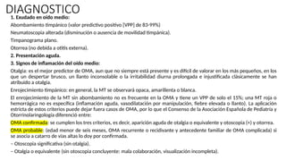 DIAGNOSTICO
1. Exudado en oído medio:
Abombamiento timpánico (valor predictivo positivo [VPP] de 83-99%)
Neumatoscopia alterada (disminución o ausencia de movilidad timpánica).
Timpanograma plano.
Otorrea (no debida a otitis externa).
2. Presentación aguda.
3. Signos de inflamación del oído medio:
Otalgia: es el mejor predictor de OMA, aun que no siempre está presente y es difícil de valorar en los más pequeños, en los
que un despertar brusco, un llanto inconsolable o la irritabilidad diurna prolongada e injustificada clásicamente se han
atribuido a otalgia.
Enrojecimiento timpánico: en general, la MT se observará opaca, amarillenta o blanca.
El enrojecimiento de la MT sin abombamiento no es frecuente en la OMA y tiene un VPP de solo el 15%; una MT roja o
hemorrágica no es específica (inflamación aguda, vasodilatación por manipulación, fiebre elevada o llanto). La aplicación
estricta de estos criterios puede dejar fuera casos de OMA, por lo que el Consenso de la Asociación Española de Pediatría y
Otorrinolaringología diferenció entre:
OMA confirmada: se cumplen los tres criterios, es decir, aparición aguda de otalgia o equivalente y otoscopia (+) y otorrea.
OMA probable: (edad menor de seis meses, OMA recurrente o recidivante y antecedente familiar de OMA complicada) si
se asocia a catarro de vías altas lo doy por confirmada.
– Otoscopia significativa (sin otalgia).
– Otalgia o equivalente (sin otoscopia concluyente: mala colaboración, visualización incompleta).
 