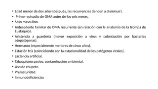 • Edad menor de dos años (después, las recurrencias tienden a disminuir).
• Primer episodio de OMA antes de los seis meses.
• Sexo masculino.
• Antecedente familiar de OMA recurrente (en relación con la anatomía de la trompa de
Eustaquio).
• Asistencia a guardería (mayor exposición a virus y colonización por bacterias
otopatógenas).
• Hermanos (especialmente menores de cinco años).
• Estación fría (coincidiendo con la estacionalidad de los patógenos virales).
• Lactancia artificial.
• Tabaquismo pasivo, contaminación ambiental.
• Uso de chupete.
• Prematuridad.
• Inmunodeficiencias
 