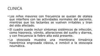 CLINICA
• Los niños mayores con frecuencia se quejan de otalgia
que interfiere con las actividades normales del paciente,
mientras que los lactantes se vuelven irritables y tiran
del oído afectado.
• El cuadro puede incluir síntomas sistémicos de infección,
como hiporexia, vómito, alteraciones del sueño y diarrea,
y con frecuencia la fiebre alta está presente.
• La otoscopía muestra una membrana timpánica
hiperémica engrosada clásica, e inmóvil a la otoscopía
neumática.
 