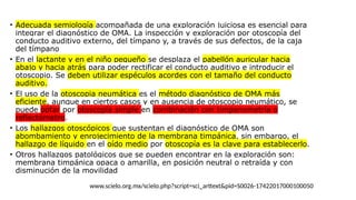 • Adecuada semiología acompañada de una exploración juiciosa es esencial para
integrar el diagnóstico de OMA. La inspección y exploración por otoscopía del
conducto auditivo externo, del tímpano y, a través de sus defectos, de la caja
del tímpano
• En el lactante y en el niño pequeño se desplaza el pabellón auricular hacia
abajo y hacia atrás para poder rectificar el conducto auditivo e introducir el
otoscopio. Se deben utilizar espéculos acordes con el tamaño del conducto
auditivo.
• El uso de la otoscopia neumática es el método diagnóstico de ОМА más
eficiente, aunque en ciertos casos y en ausencia de otoscopio neumático, se
puede optar por otoscopía simple en combinación con timpanometría o
reflectómetro.
• Los hallazgos otoscópicos que sustentan el diagnóstico de ОМА son
abombamiento y enrojecimiento de la membrana timpánica, sin embargo, el
hallazgo de líquido en el oído medio por otoscopía es la clave para establecerlo.
• Otros hallazgos patológicos que se pueden encontrar en la exploración son:
membrana timpánica opaca o amarilla, en posición neutral o retraída y con
disminución de la movilidad
www.scielo.org.mx/scielo.php?script=sci_arttext&pid=S0026-17422017000100050
 