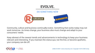 EVOLVE.
Community, culture and business continually evolve. Something that works today may not
work tomorrow. As times change, your business also must change and adapt to your
consumers’ needs.
DO SOMETHING NEW
Keep abreast of the newest trends and advancements in technology to keep your business
relevant and interesting. If you maintain the status quo, toe the line, or become apathetic,
your company can die off.
 