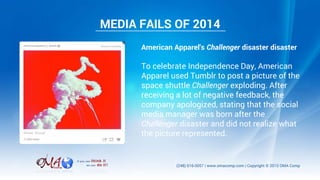 American Apparel's Challenger disaster disaster
To celebrate Independence Day, American
Apparel used Tumblr to post a picture of the
space shuttle Challenger exploding. After
receiving a lot of negative feedback, the
company apologized, stating that the social
media manager was born after the
Challenger disaster and did not realize what
the picture represented.
MEDIA FAILS OF 2014
 
