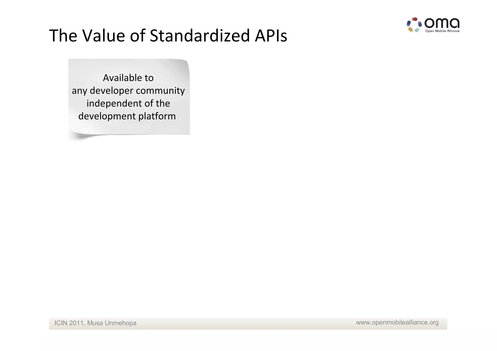 The Value of Standardized APIs

            Available to
     any developer community
        independent of the
      development platform




ICIN 2011, Musa Unmehopa         www.openmobilealliance.org
 