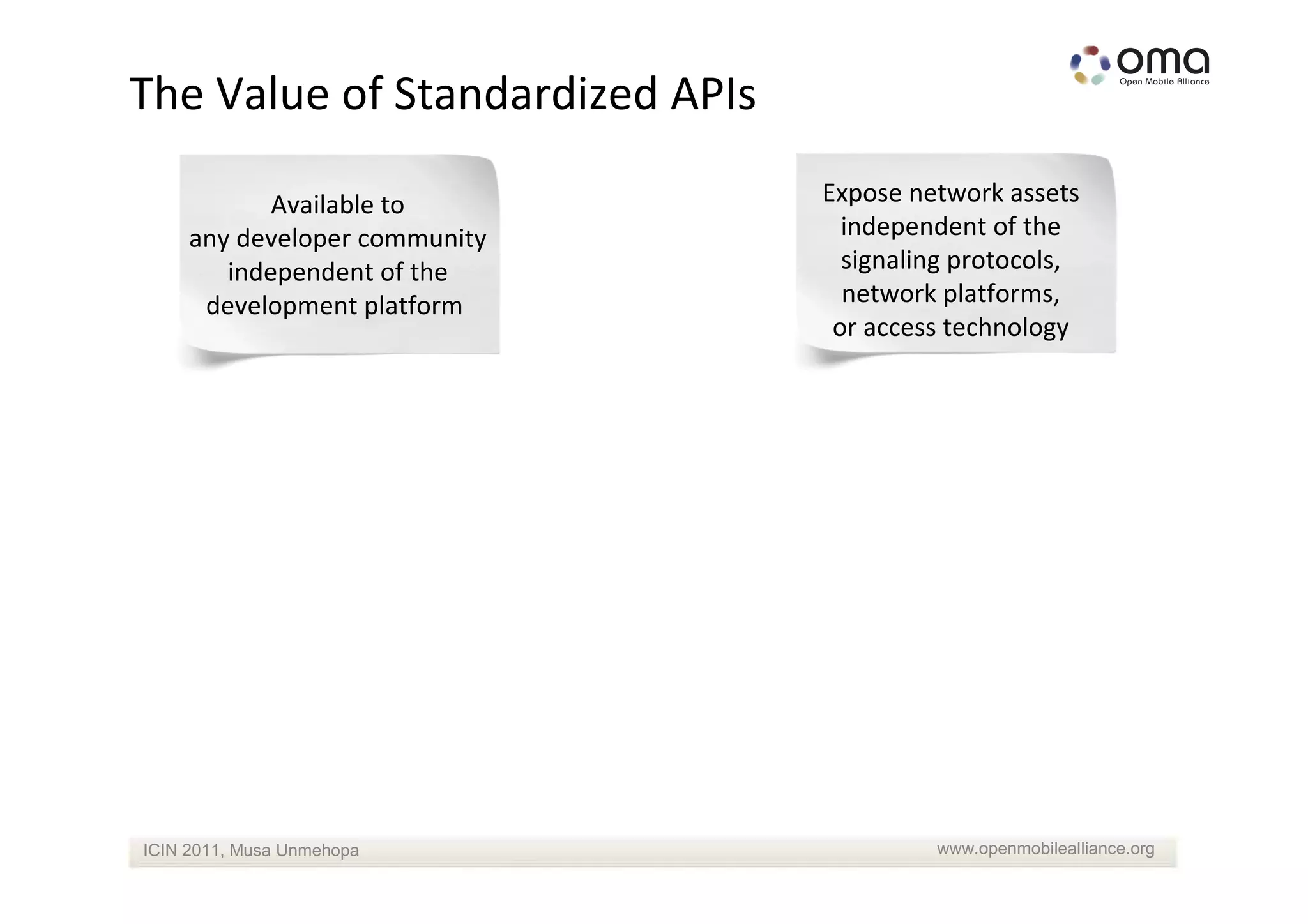 The Value of Standardized APIs

            Available to         Expose network assets
     any developer community       independent of the
        independent of the         signaling protocols,
      development platform         network platforms,
                                  or access technology




ICIN 2011, Musa Unmehopa                  www.openmobilealliance.org
 