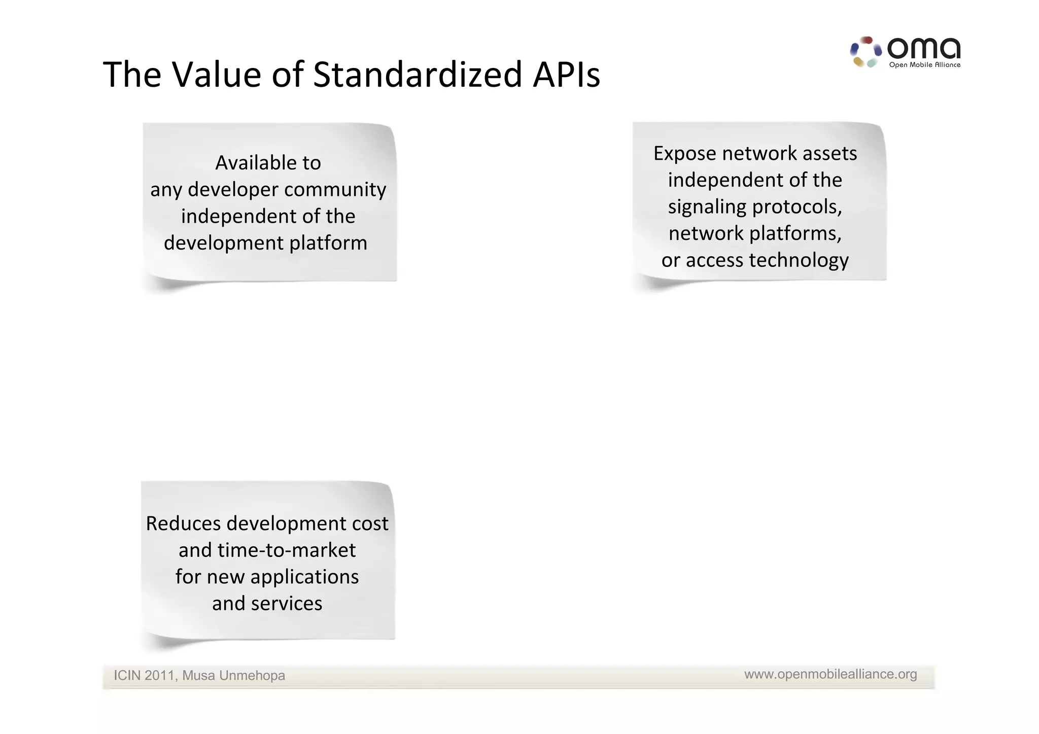 The Value of Standardized APIs

            Available to         Expose network assets
     any developer community       independent of the
        independent of the         signaling protocols,
      development platform         network platforms,
                                  or access technology




    Reduces development cost
       and time-to-market
       for new applications
           and services


ICIN 2011, Musa Unmehopa                  www.openmobilealliance.org
 