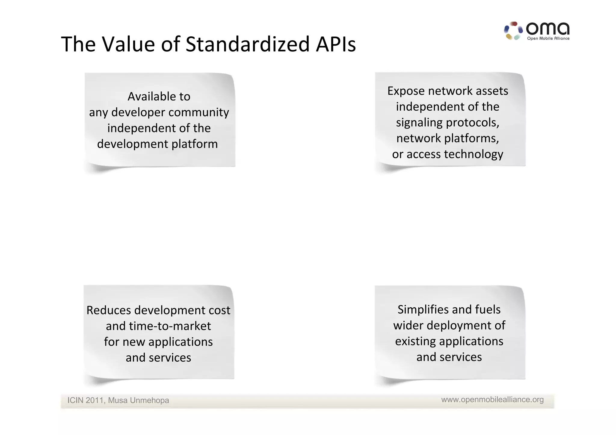 The Value of Standardized APIs

            Available to         Expose network assets
     any developer community       independent of the
        independent of the         signaling protocols,
      development platform         network platforms,
                                  or access technology




    Reduces development cost      Simplifies and fuels
       and time-to-market         wider deployment of
       for new applications       existing applications
           and services               and services


ICIN 2011, Musa Unmehopa                   www.openmobilealliance.org
 