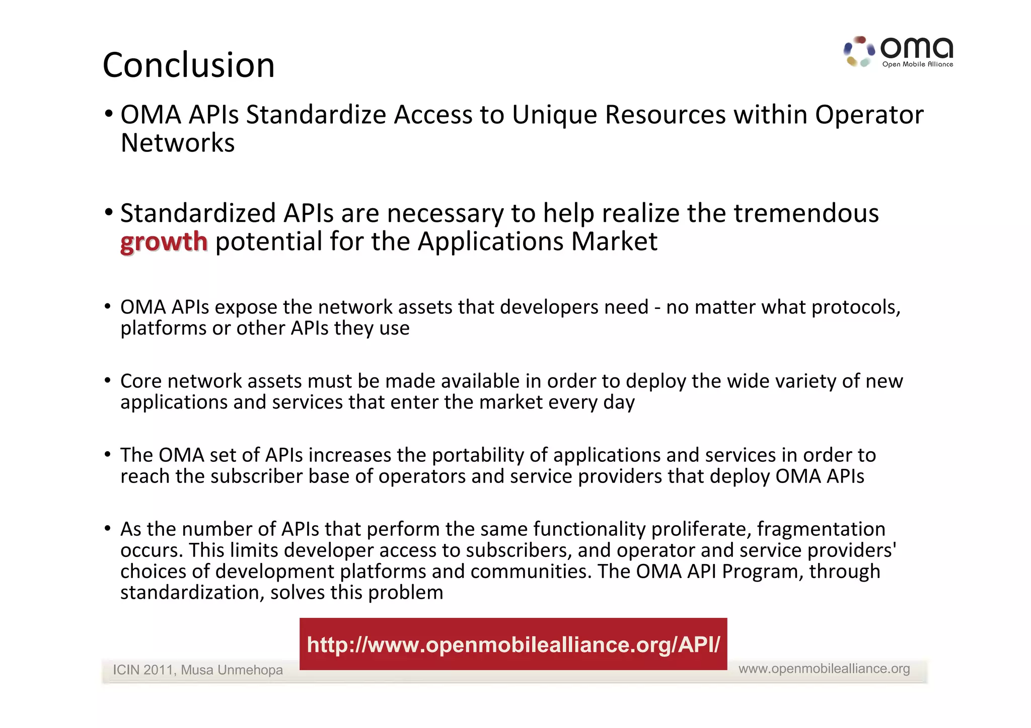 Conclusion
• OMA APIs Standardize Access to Unique Resources within Operator
  Networks

• Standardized APIs are necessary to help realize the tremendous
  growth potential for the Applications Market

• OMA APIs expose the network assets that developers need - no matter what protocols,
  platforms or other APIs they use

• Core network assets must be made available in order to deploy the wide variety of new
  applications and services that enter the market every day

• The OMA set of APIs increases the portability of applications and services in order to
  reach the subscriber base of operators and service providers that deploy OMA APIs

• As the number of APIs that perform the same functionality proliferate, fragmentation
  occurs. This limits developer access to subscribers, and operator and service providers'
  choices of development platforms and communities. The OMA API Program, through
  standardization, solves this problem

                            http://www.openmobilealliance.org/API/
 ICIN 2011, Musa Unmehopa                                               www.openmobilealliance.org
 