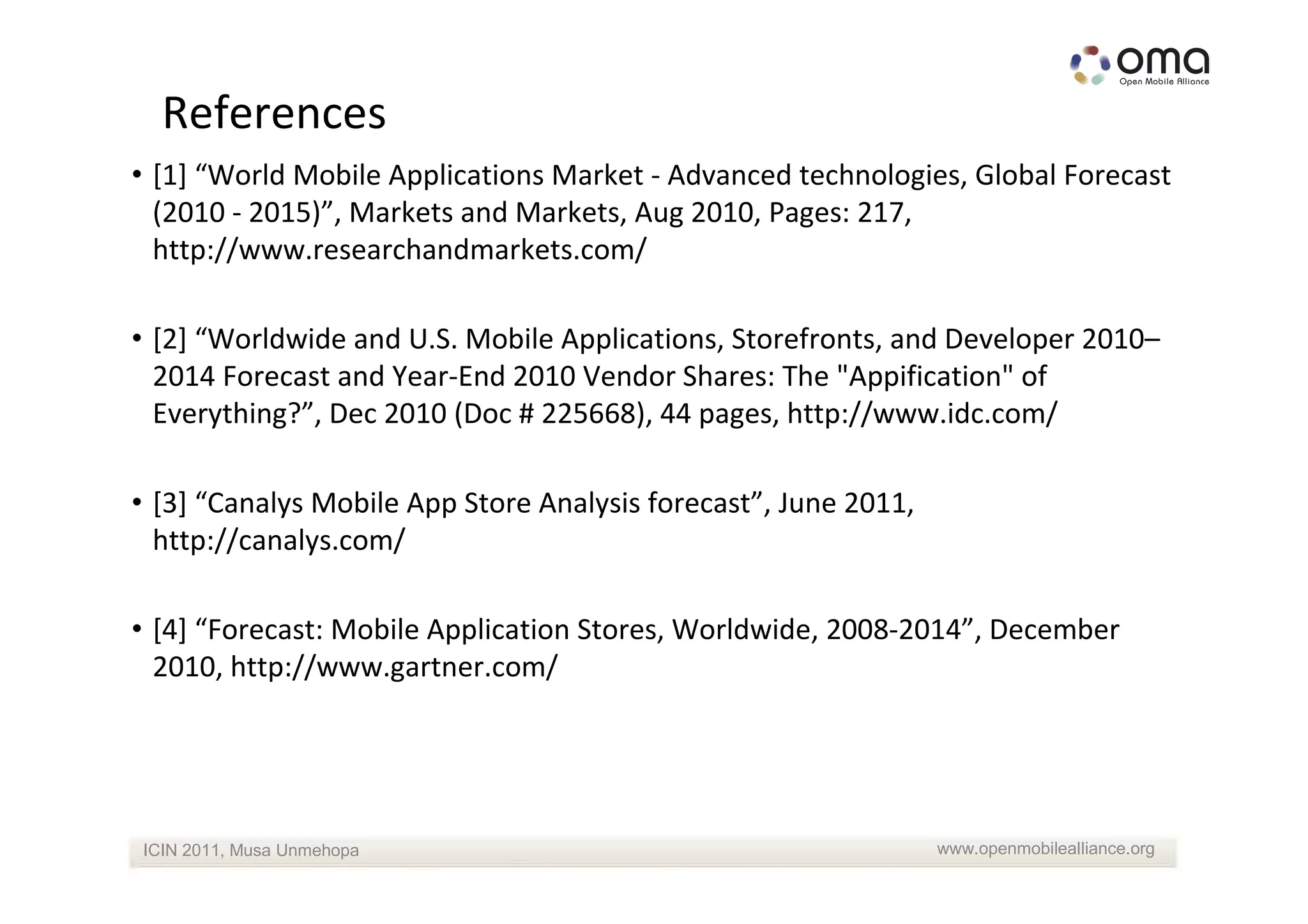 References
• [1] “World Mobile Applications Market - Advanced technologies, Global Forecast
  (2010 - 2015)”, Markets and Markets, Aug 2010, Pages: 217,
  http://www.researchandmarkets.com/

• [2] “Worldwide and U.S. Mobile Applications, Storefronts, and Developer 2010–
  2014 Forecast and Year-End 2010 Vendor Shares: The "Appification" of
  Everything?”, Dec 2010 (Doc # 225668), 44 pages, http://www.idc.com/

• [3] “Canalys Mobile App Store Analysis forecast”, June 2011,
  http://canalys.com/

• [4] “Forecast: Mobile Application Stores, Worldwide, 2008-2014”, December
  2010, http://www.gartner.com/




ICIN 2011, Musa Unmehopa                                         www.openmobilealliance.org
 