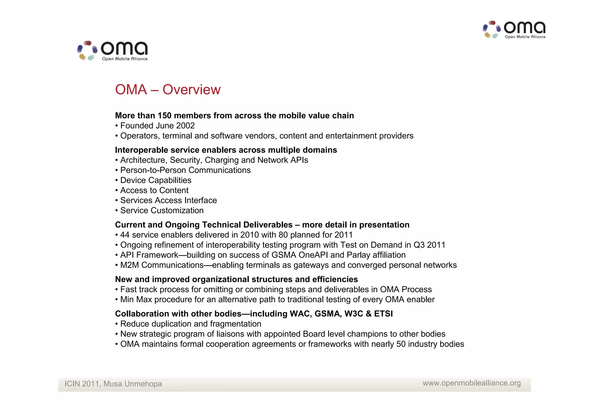 OMA – Overview
            More than 150 members from across the mobile value chain
            • Founded June 2002
            • Operators, terminal and software vendors, content and entertainment providers
            Interoperable service enablers across multiple domains
            • Architecture, Security, Charging and Network APIs
            • Person-to-Person Communications
            • Device Capabilities
            • Access to Content
            • Services Access Interface
            • Service Customization
            Current and Ongoing Technical Deliverables – more detail in presentation
            • 44 service enablers delivered in 2010 with 80 planned for 2011
            • Ongoing refinement of interoperability testing program with Test on Demand in Q3 2011
            • API Framework—building on success of GSMA OneAPI and Parlay affiliation
            • M2M Communications—enabling terminals as gateways and converged personal networks
            New and improved organizational structures and efficiencies
            • Fast track process for omitting or combining steps and deliverables in OMA Process
            • Min Max procedure for an alternative path to traditional testing of every OMA enabler
            Collaboration with other bodies—including WAC, GSMA, W3C & ETSI
            • Reduce duplication and fragmentation
            • New strategic program of liaisons with appointed Board level champions to other bodies
            • OMA maintains formal cooperation agreements or frameworks with nearly 50 industry bodies



ICIN 2011, Musa Unmehopa                                                                       www.openmobilealliance.org
 
