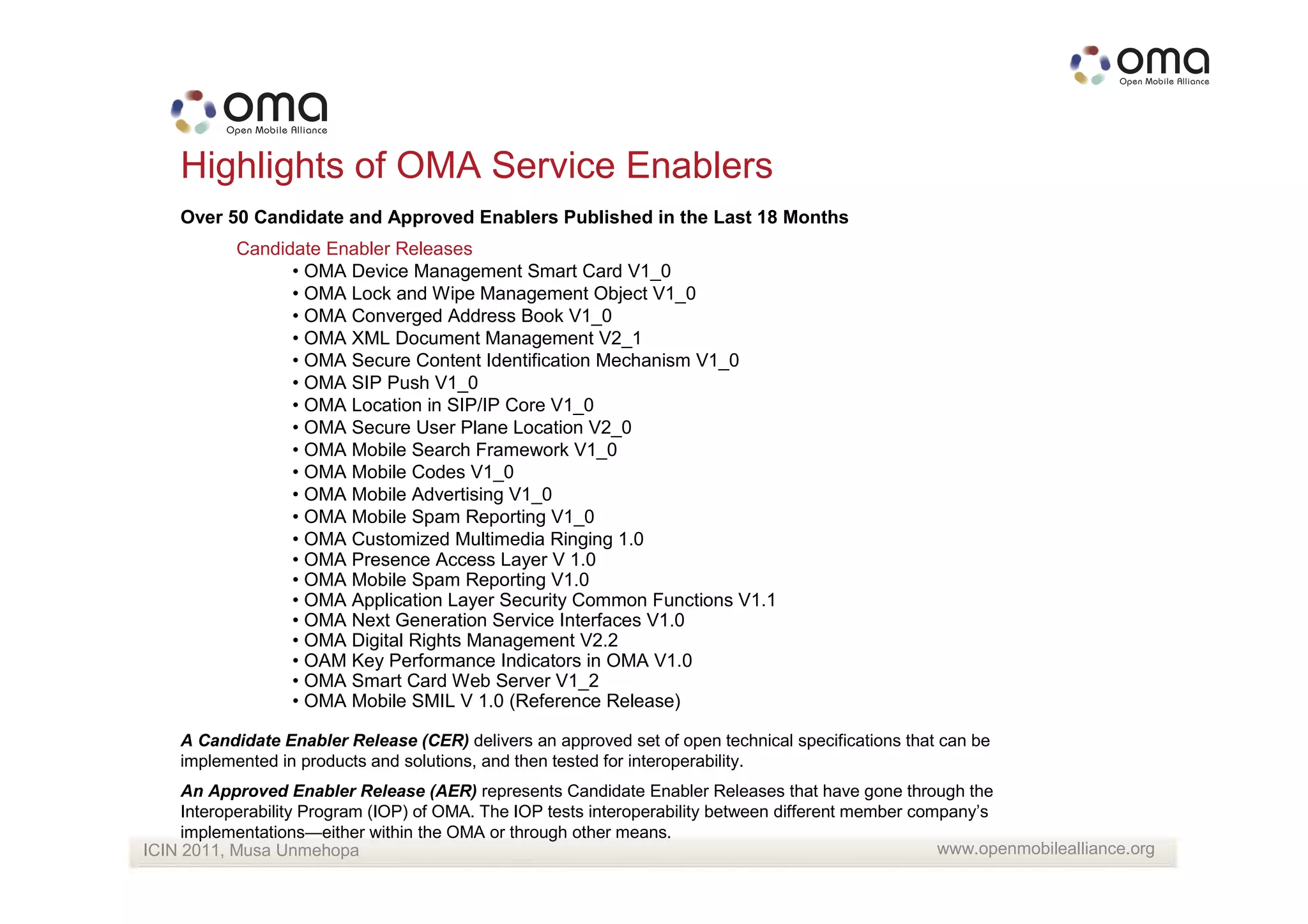 Highlights of OMA Service Enablers
    Over 50 Candidate and Approved Enablers Published in the Last 18 Months
           Candidate Enabler Releases
                 • OMA Device Management Smart Card V1_0
                 • OMA Lock and Wipe Management Object V1_0
                 • OMA Converged Address Book V1_0
                 • OMA XML Document Management V2_1
                 • OMA Secure Content Identification Mechanism V1_0
                 • OMA SIP Push V1_0
                 • OMA Location in SIP/IP Core V1_0
                 • OMA Secure User Plane Location V2_0
                 • OMA Mobile Search Framework V1_0
                 • OMA Mobile Codes V1_0
                 • OMA Mobile Advertising V1_0
                 • OMA Mobile Spam Reporting V1_0
                 • OMA Customized Multimedia Ringing 1.0
                 • OMA Presence Access Layer V 1.0
                 • OMA Mobile Spam Reporting V1.0
                 • OMA Application Layer Security Common Functions V1.1
                 • OMA Next Generation Service Interfaces V1.0
                 • OMA Digital Rights Management V2.2
                 • OAM Key Performance Indicators in OMA V1.0
                 • OMA Smart Card Web Server V1_2
                 • OMA Mobile SMIL V 1.0 (Reference Release)

    A Candidate Enabler Release (CER) delivers an approved set of open technical specifications that can be
    implemented in products and solutions, and then tested for interoperability.
     An Approved Enabler Release (AER) represents Candidate Enabler Releases that have gone through the
     Interoperability Program (IOP) of OMA. The IOP tests interoperability between different member company’s
     implementations—either within the OMA or through other means.
ICIN 2011, Musa Unmehopa                                                                               www.openmobilealliance.org
 