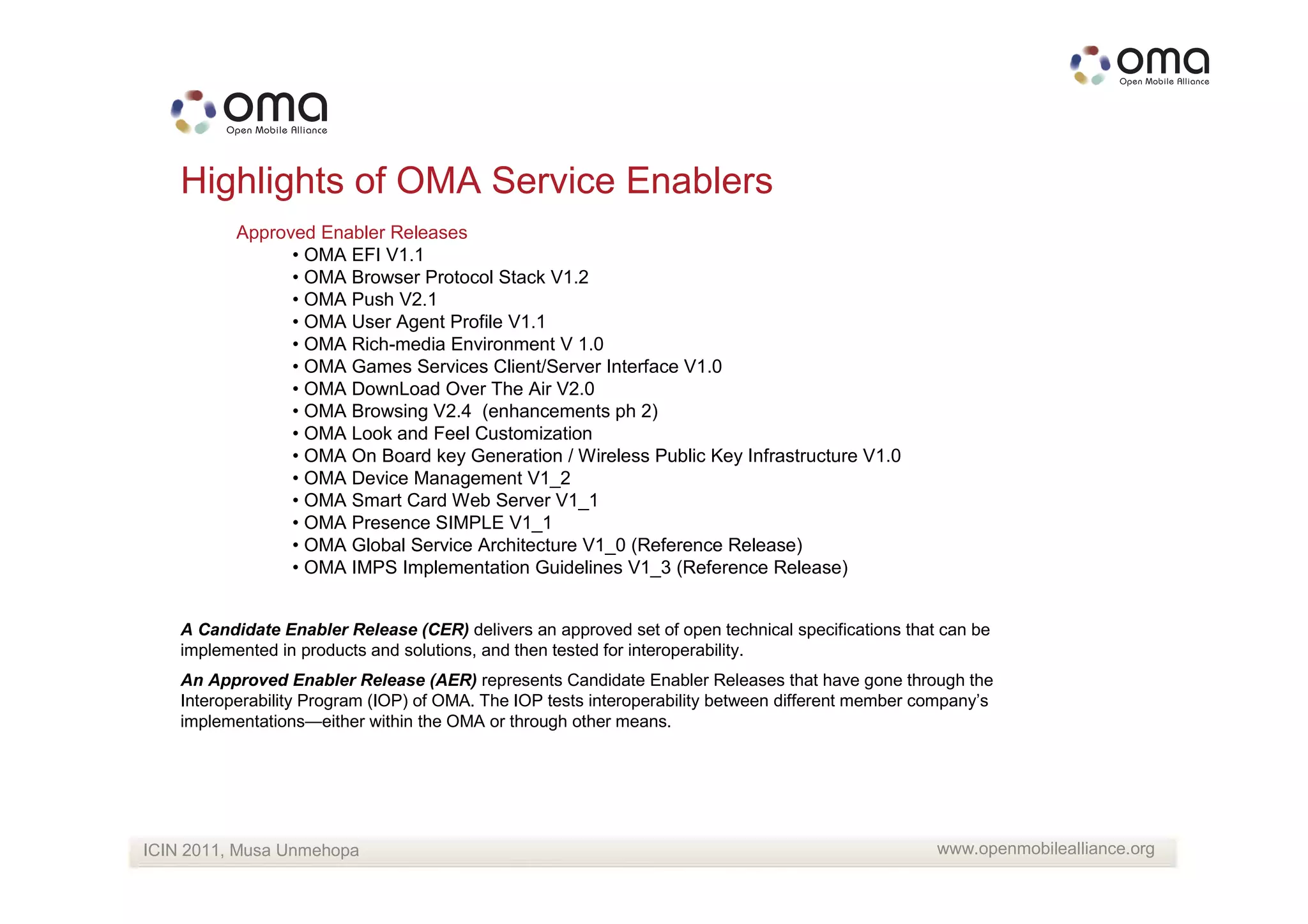 Highlights of OMA Service Enablers
           Approved Enabler Releases
                 • OMA EFI V1.1
                 • OMA Browser Protocol Stack V1.2
                 • OMA Push V2.1
                 • OMA User Agent Profile V1.1
                 • OMA Rich-media Environment V 1.0
                 • OMA Games Services Client/Server Interface V1.0
                 • OMA DownLoad Over The Air V2.0
                 • OMA Browsing V2.4 (enhancements ph 2)
                 • OMA Look and Feel Customization
                 • OMA On Board key Generation / Wireless Public Key Infrastructure V1.0
                 • OMA Device Management V1_2
                 • OMA Smart Card Web Server V1_1
                 • OMA Presence SIMPLE V1_1
                 • OMA Global Service Architecture V1_0 (Reference Release)
                 • OMA IMPS Implementation Guidelines V1_3 (Reference Release)


    A Candidate Enabler Release (CER) delivers an approved set of open technical specifications that can be
    implemented in products and solutions, and then tested for interoperability.
    An Approved Enabler Release (AER) represents Candidate Enabler Releases that have gone through the
    Interoperability Program (IOP) of OMA. The IOP tests interoperability between different member company’s
    implementations—either within the OMA or through other means.




ICIN 2011, Musa Unmehopa                                                                            www.openmobilealliance.org
 