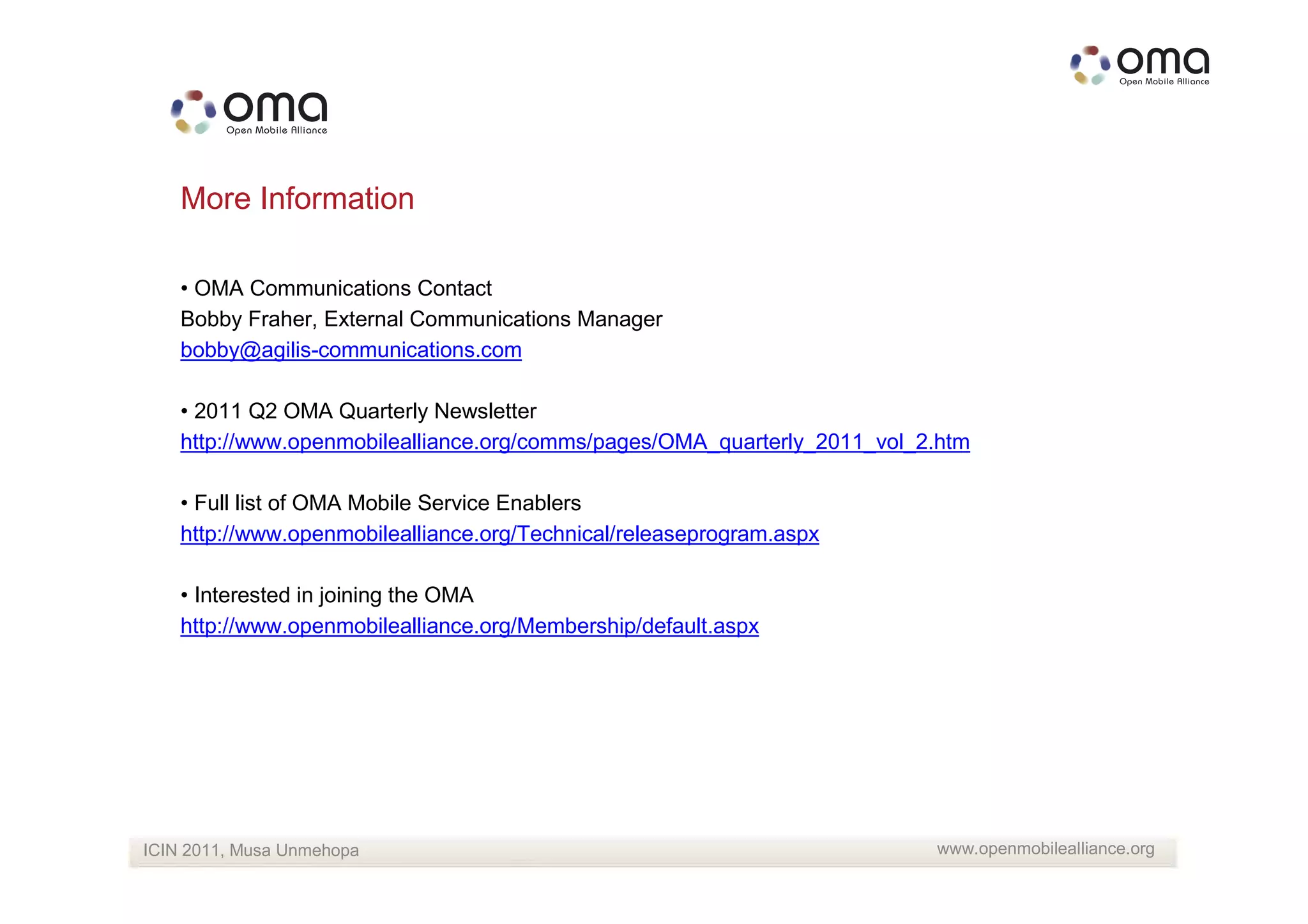 More Information

    • OMA Communications Contact
    Bobby Fraher, External Communications Manager
    bobby@agilis-communications.com

    • 2011 Q2 OMA Quarterly Newsletter
    http://www.openmobilealliance.org/comms/pages/OMA_quarterly_2011_vol_2.htm

    • Full list of OMA Mobile Service Enablers
    http://www.openmobilealliance.org/Technical/releaseprogram.aspx

    • Interested in joining the OMA
    http://www.openmobilealliance.org/Membership/default.aspx




ICIN 2011, Musa Unmehopa                                                  www.openmobilealliance.org
 