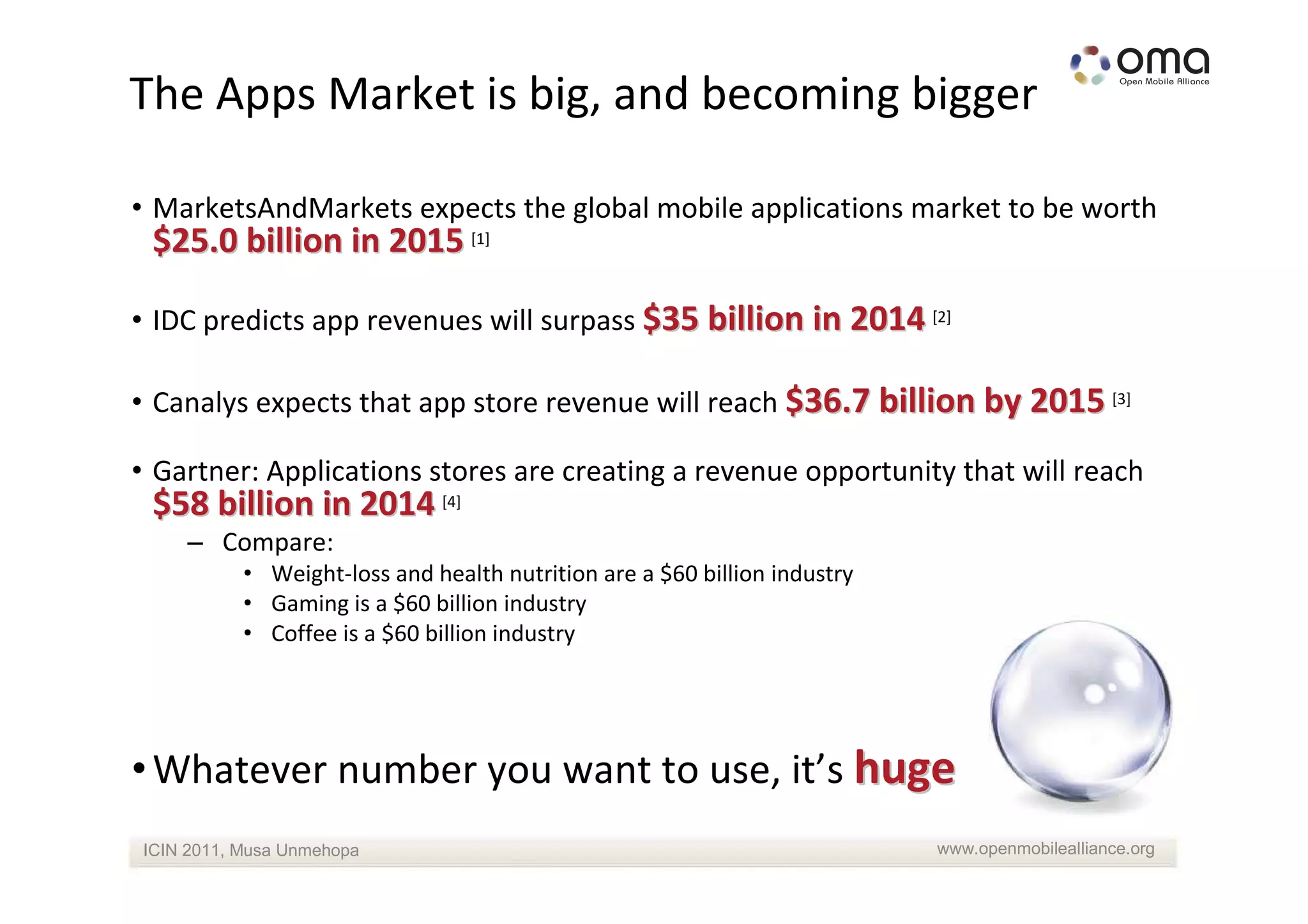The Apps Market is big, and becoming bigger

• MarketsAndMarkets expects the global mobile applications market to be worth
 $25.0 billion in 2015 [1]

• IDC predicts app revenues will surpass $35 billion in 2014 [2]

• Canalys expects that app store revenue will reach $36.7 billion by 2015 [3]

• Gartner: Applications stores are creating a revenue opportunity that will reach
 $58 billion in 2014 [4]
    – Compare:
           • Weight-loss and health nutrition are a $60 billion industry
           • Gaming is a $60 billion industry
           • Coffee is a $60 billion industry




• Whatever number you want to use, it’s huge
ICIN 2011, Musa Unmehopa                                                   www.openmobilealliance.org
 