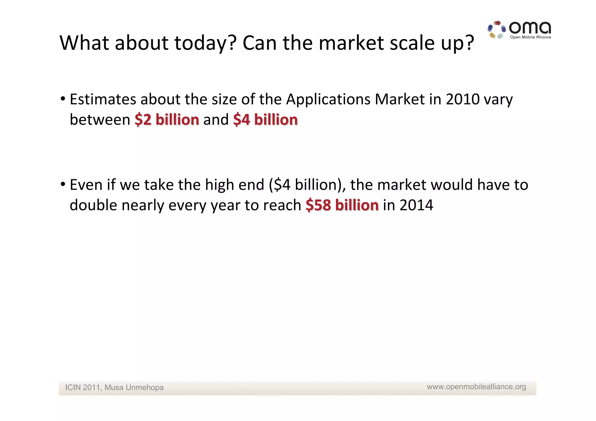 What about today? Can the market scale up?

• Estimates about the size of the Applications Market in 2010 vary
  between $2 billion and $4 billion


• Even if we take the high end ($4 billion), the market would have to
  double nearly every year to reach $58 billion in 2014




ICIN 2011, Musa Unmehopa                              www.openmobilealliance.org
 