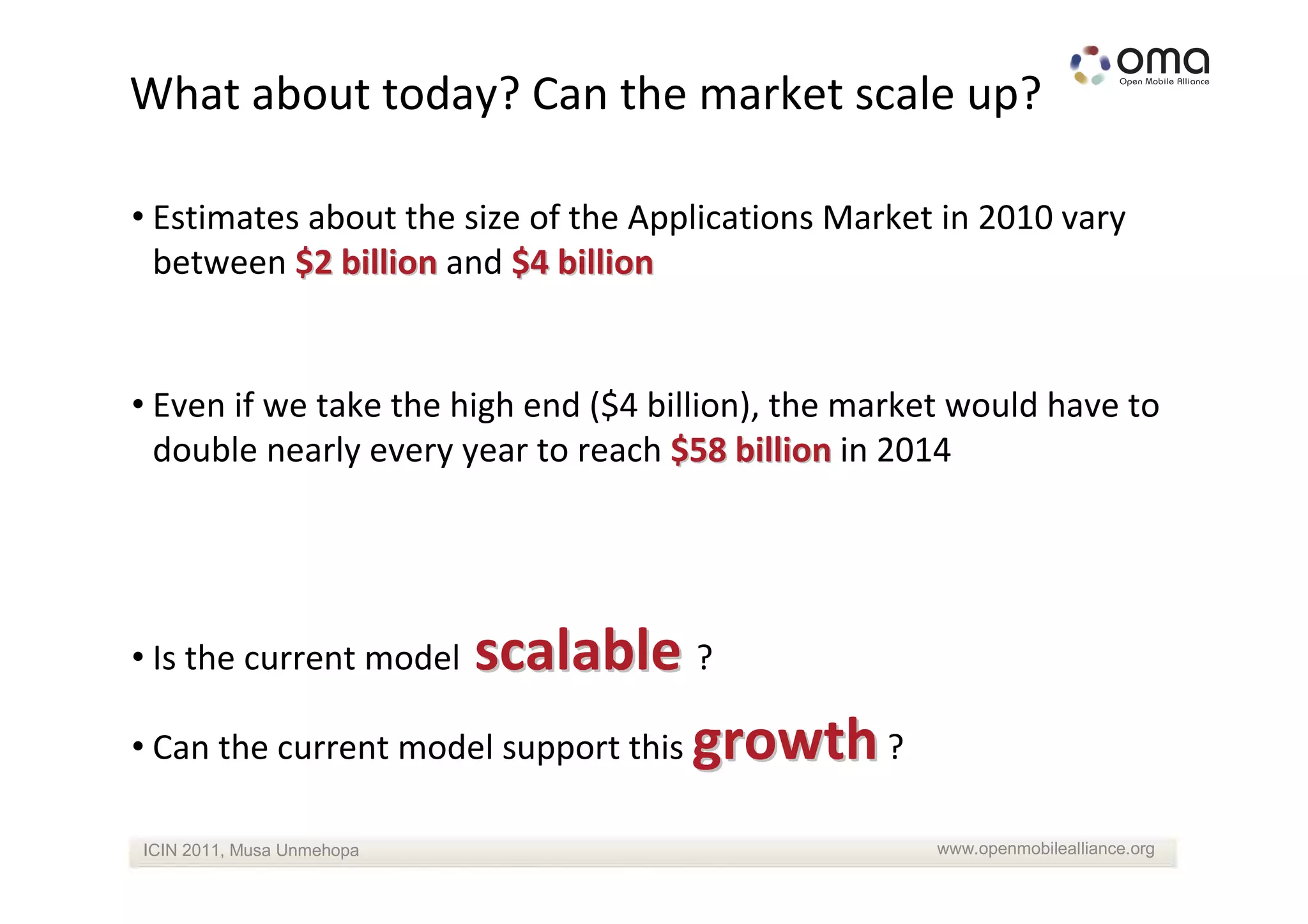 What about today? Can the market scale up?

• Estimates about the size of the Applications Market in 2010 vary
  between $2 billion and $4 billion


• Even if we take the high end ($4 billion), the market would have to
  double nearly every year to reach $58 billion in 2014




                     scalable ?
• Is the current model

• Can the current model support this growth ?

ICIN 2011, Musa Unmehopa                              www.openmobilealliance.org
 