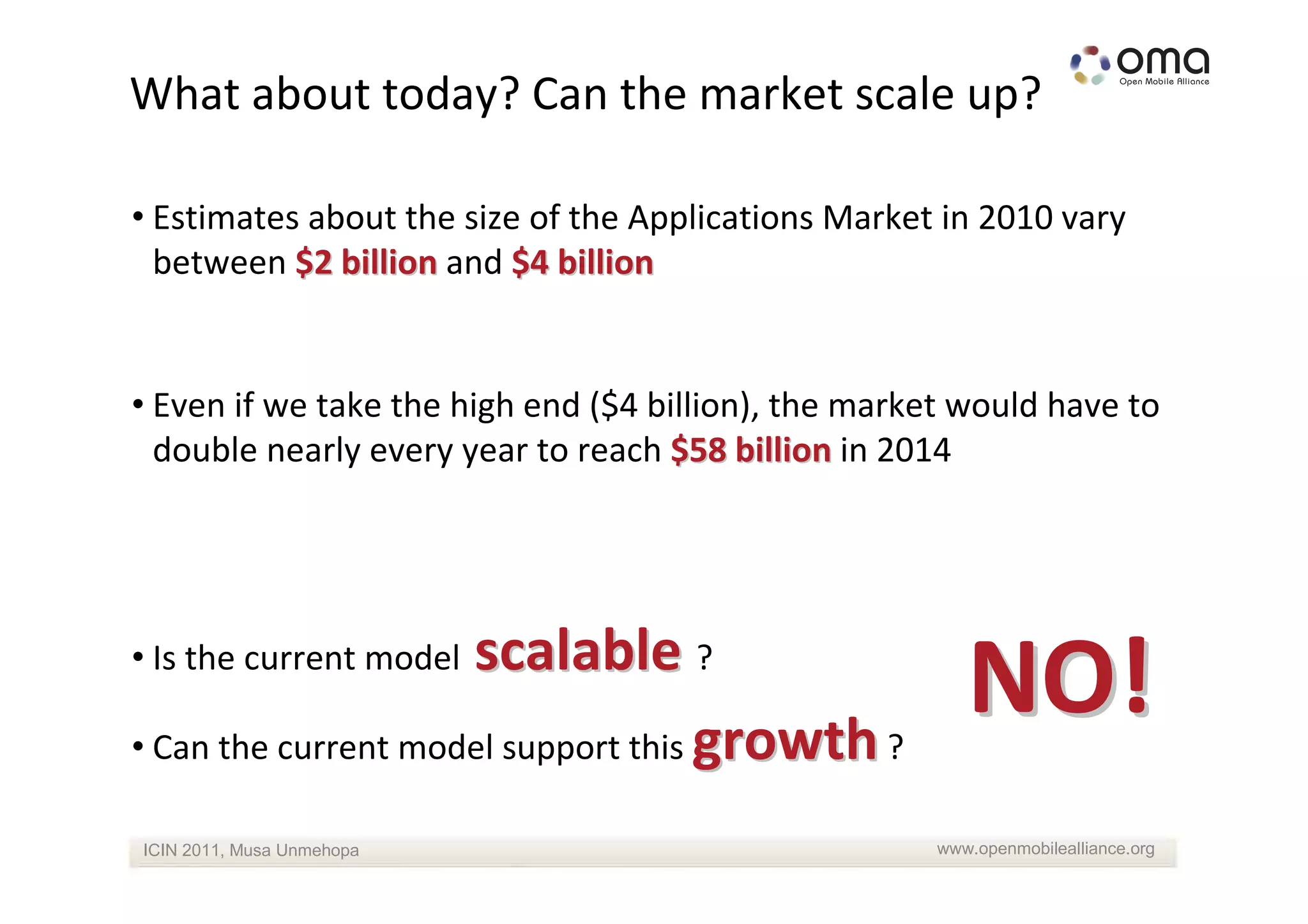 What about today? Can the market scale up?

• Estimates about the size of the Applications Market in 2010 vary
  between $2 billion and $4 billion


• Even if we take the high end ($4 billion), the market would have to
  double nearly every year to reach $58 billion in 2014




                     scalable ?
• Is the current model

• Can the current model support this growth ?
                                                         NO!
ICIN 2011, Musa Unmehopa                              www.openmobilealliance.org
 