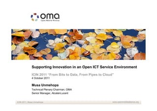 Supporting Innovation in an Open ICT Service Environment

             ICIN 2011 “From Bits to Data, From Pipes to Cloud”
             4 October 2011

             Musa Unmehopa
             Technical Plenary Chairman, OMA
             Senior Manager, Alcatel-Lucent


ICIN 2011, Musa Unmehopa                                      www.openmobilealliance.org
 
