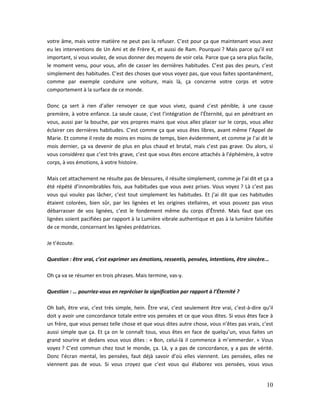 10
votre âme, mais votre matière ne peut pas la refuser. C’est pour ça que maintenant vous avez
eu les interventions de Un Ami et de Frère K, et aussi de Ram. Pourquoi ? Mais parce qu’il est
important, si vous voulez, de vous donner des moyens de voir cela. Parce que ça sera plus facile,
le moment venu, pour vous, afin de casser les dernières habitudes. C’est pas des peurs, c’est
simplement des habitudes. C’est des choses que vous voyez pas, que vous faites spontanément,
comme par exemple conduire une voiture, mais là, ça concerne votre corps et votre
comportement à la surface de ce monde.
Donc ça sert à rien d’aller renvoyer ce que vous vivez, quand c’est pénible, à une cause
première, à votre enfance. La seule cause, c’est l’intégration de l’Éternité, qui en pénétrant en
vous, aussi par la bouche, par vos propres mains que vous allez placer sur le corps, vous allez
éclairer ces dernières habitudes. C’est comme ça que vous êtes libres, avant même l’Appel de
Marie. Et comme il reste de moins en moins de temps, bien évidemment, et comme je l’ai dit le
mois dernier, ça va devenir de plus en plus chaud et brutal, mais c’est pas grave. Ou alors, si
vous considérez que c’est très grave, c’est que vous êtes encore attachés à l’éphémère, à votre
corps, à vos émotions, à votre histoire.
Mais cet attachement ne résulte pas de blessures, il résulte simplement, comme je l’ai dit et ça a
été répété d’innombrables fois, aux habitudes que vous avez prises. Vous voyez ? Là c’est pas
vous qui voulez pas lâcher, c’est tout simplement les habitudes. Et j’ai dit que ces habitudes
étaient colorées, bien sûr, par les lignées et les origines stellaires, et vous pouvez pas vous
débarrasser de vos lignées, c’est le fondement même du corps d’Êtreté. Mais faut que ces
lignées soient pacifiées par rapport à la Lumière vibrale authentique et pas à la lumière falsifiée
de ce monde, concernant les lignées prédatrices.
Je t’écoute.
Question : être vrai, c’est exprimer ses émotions, ressentis, pensées, intentions, être sincère...
Oh ça va se résumer en trois phrases. Mais termine, vas-y.
Question : … pourriez-vous en repréciser la signification par rapport à l’Éternité ?
Oh bah, être vrai, c’est très simple, hein. Être vrai, c’est seulement être vrai, c’est-à-dire qu’il
doit y avoir une concordance totale entre vos pensées et ce que vous dites. Si vous êtes face à
un frère, que vous pensez telle chose et que vous dites autre chose, vous n’êtes pas vrais, c’est
aussi simple que ça. Et ça on le connaît tous, vous êtes en face de quelqu’un, vous faites un
grand sourire et dedans vous vous dites : « Bon, celui-là il commence à m’emmerder. » Vous
voyez ? C’est commun chez tout le monde, ça. Là, y a pas de concordance, y a pas de vérité.
Donc l’écran mental, les pensées, faut déjà savoir d’où elles viennent. Les pensées, elles ne
viennent pas de vous. Si vous croyez que c’est vous qui élaborez vos pensées, vous vous
 