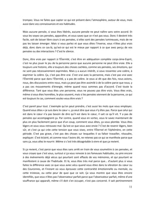 11
trompez. Vous ne faites que capter ce qui est présent dans l’atmosphère, autour de vous, mais
aussi dans vos connaissances et vos habitudes.
Mais aucune pensée, si vous êtes libérés, aucune pensée ne peut naître sans votre accord. Et
vous les voyez ces pensées, apparaître, et vous savez que ce n’est pas vous. Donc il devient très
facile, soit de laisser libre cours à ses pensées, si elles sont des pensées lumineuses, mais de ne
pas les laisser émerger. Mais si vous parlez et que vous dites l’inverse, vous n’êtes plus vrais
déjà, donc dans ce cas-là, qu’est-ce qui est le mieux par rapport à ce que avez perçu de vos
pensées ou des interactions ? C’est le silence.
Donc, être vrais par rapport à l’Éternité, c’est être en adéquation complète corps-âme-Esprit,
c’est ne plus jouer le jeu de la personne parce que aucune personne ne peut être vraie. Elle a
toujours une histoire, elle a toujours des choses cachées, comme ses pensées, ses émotions, qui
ne sont pas nécessairement exprimées. Mais y a aucun intérêt, si vous ressentez une colère, à
exprimer la colère. Ça, c’est pas être vrai. C’est vrai avec la personne, mais c’est pas vrai avec
l’Éternité parce que dans l’Éternité, y a pas de colère. Je vous ai dit que des fois, nous avions,
nous, des discussions entre nous, mais ça peut pas être assimilé à de la colère parce que nous, y
a pas ces mouvements d’énergie, même quand nous sommes pas d’accord. C’est toute la
différence. Tant que vous êtes une personne, vous ne pouvez pas être vrais. Vous êtes vrais,
même si vous êtes honnêtes, le plus souvent, mais si les pensées viennent de la personne, ce qui
est toujours le cas, comment voulez-vous être vrais ?
C’est pareil pour tout. L’exemple qu’on peut prendre, c’est aussi les mots que vous employez.
Quand vous dites « je suis dans le cœur », ça veut dire que vous n’y êtes pas. Parce que celui qui
est dans le cœur n’a pas besoin de dire qu’il est dans le cœur, il sait ce qu’il vit. Y a pas de
pensées qui accompagnent ça. Par contre, quand vous en sortez, vous le savez maintenant de
plus en plus facilement parce que d’un coup, comment vous dites, ça vous plombe. Vous êtes
légers et vous vous retrouvez mal. Qu’est-ce que vous avez envie ? C’est de revenir légers, bien
sûr, et c’est ça qui crée cette tension que vous vivez, entre l’Éternel et l’éphémère, en cette
période. C’est pas grave, c’est pas des choses sur lesquelles il va falloir travailler, résoudre,
expliquer. C’est éclairé, et comme nous l’avons dit, ne retenez pas ce qui se manifeste parce que
sans ça, vous allez le nourrir. Même si c’est très désagréable à vivre et que ça revient.
Si ça revient, c’est parce que vous êtes sans arrêt en train de vous soumettre à ces pensées, et
vous croyez que c’est vous, surtout si ça vous renvoie à ces fameuses habitudes, ou pire encore
à des évènements déjà vécus qui pourtant sont effacés de vos mémoires, et qui pourtant se
manifestent à cause de l’habitude. Et là, vous êtes très mal parce que… d’autant plus si vous
faites la différence avec ce que vous aviez vécu quand vous étiez dans la vibration du cœur ou
des Couronnes, et l’instant où vous éprouvez cette contrariété émotionnelle ou mentale, ou
cette tristesse, ou cette peur de quoi que ce soit. Ça vous montre que vous êtes encore
identifiés, que vous n’êtes pas l’observateur parfait parce que l’observateur parfait, même d’une
souffrance qui apparaît, même s’il doit s’en occuper, n’est pas concerné. Il sait pertinemment
 