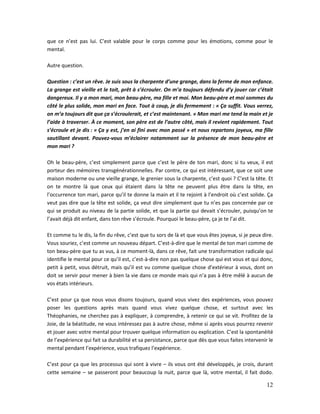 12
que ce n’est pas lui. C’est valable pour le corps comme pour les émotions, comme pour le
mental.
Autre question.
Question : c’est un rêve. Je suis sous la charpente d’une grange, dans la ferme de mon enfance.
La grange est vieille et le toit, prêt à s’écrouler. On m’a toujours défendu d’y jouer car c’était
dangereux. Il y a mon mari, mon beau-père, ma fille et moi. Mon beau-père et moi sommes du
côté le plus solide, mon mari en face. Tout à coup, je dis fermement : « Ça suffit. Vous verrez,
on m’a toujours dit que ça s’écroulerait, et c’est maintenant. » Mon mari me tend la main et je
l’aide à traverser. À ce moment, son père est de l’autre côté, mais il revient rapidement. Tout
s’écroule et je dis : « Ça y est, j’en ai fini avec mon passé » et nous repartons joyeux, ma fille
sautillant devant. Pouvez-vous m’éclairer notamment sur la présence de mon beau-père et
mon mari ?
Oh le beau-père, c’est simplement parce que c’est le père de ton mari, donc si tu veux, il est
porteur des mémoires transgénérationnelles. Par contre, ce qui est intéressant, que ce soit une
maison moderne ou une vieille grange, le grenier sous la charpente, c’est quoi ? C’est la tête. Et
on te montre là que ceux qui étaient dans la tête ne peuvent plus être dans la tête, en
l’occurrence ton mari, parce qu’il te donne la main et il te rejoint à l’endroit où c’est solide. Ça
veut pas dire que la tête est solide, ça veut dire simplement que tu n’es pas concernée par ce
qui se produit au niveau de la partie solide, et que la partie qui devait s’écrouler, puisqu’on te
l’avait déjà dit enfant, dans ton rêve s’écroule. Pourquoi le beau-père, ça je te l’ai dit.
Et comme tu le dis, la fin du rêve, c’est que tu sors de là et que vous êtes joyeux, si je peux dire.
Vous souriez, c’est comme un nouveau départ. C’est-à-dire que le mental de ton mari comme de
ton beau-père que tu as vus, à ce moment-là, dans ce rêve, fait une transformation radicale qui
identifie le mental pour ce qu’il est, c’est-à-dire non pas quelque chose qui est vous et qui donc,
petit à petit, vous détruit, mais qu’il est vu comme quelque chose d’extérieur à vous, dont on
doit se servir pour mener à bien la vie dans ce monde mais qui n’a pas à être mêlé à aucun de
vos états intérieurs.
C’est pour ça que nous vous disons toujours, quand vous vivez des expériences, vous pouvez
poser les questions après mais quand vous vivez quelque chose, et surtout avec les
Théophanies, ne cherchez pas à expliquer, à comprendre, à retenir ce qui se vit. Profitez de la
Joie, de la béatitude, ne vous intéressez pas à autre chose, même si après vous pourrez revenir
et jouer avec votre mental pour trouver quelque information ou explication. C’est la spontanéité
de l’expérience qui fait sa durabilité et sa persistance, parce que dès que vous faites intervenir le
mental pendant l’expérience, vous trafiquez l’expérience.
C’est pour ça que les processus qui sont à vivre – ils vous ont été développés, je crois, durant
cette semaine – se passeront pour beaucoup la nuit, parce que là, votre mental, il fait dodo.
 
