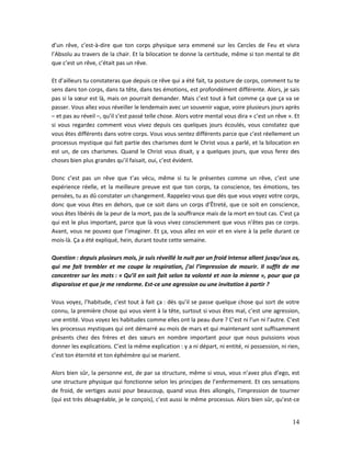 14
d’un rêve, c’est-à-dire que ton corps physique sera emmené sur les Cercles de Feu et vivra
l’Absolu au travers de la chair. Et la bilocation te donne la certitude, même si ton mental te dit
que c’est un rêve, c’était pas un rêve.
Et d’ailleurs tu constateras que depuis ce rêve qui a été fait, ta posture de corps, comment tu te
sens dans ton corps, dans ta tête, dans tes émotions, est profondément différente. Alors, je sais
pas si la sœur est là, mais on pourrait demander. Mais c’est tout à fait comme ça que ça va se
passer. Vous allez vous réveiller le lendemain avec un souvenir vague, voire plusieurs jours après
– et pas au réveil –, qu’il s’est passé telle chose. Alors votre mental vous dira « c’est un rêve ». Et
si vous regardez comment vous vivez depuis ces quelques jours écoulés, vous constatez que
vous êtes différents dans votre corps. Vous vous sentez différents parce que c’est réellement un
processus mystique qui fait partie des charismes dont le Christ vous a parlé, et la bilocation en
est un, de ces charismes. Quand le Christ vous disait, y a quelques jours, que vous ferez des
choses bien plus grandes qu’il faisait, oui, c’est évident.
Donc c’est pas un rêve que t’as vécu, même si tu le présentes comme un rêve, c’est une
expérience réelle, et la meilleure preuve est que ton corps, ta conscience, tes émotions, tes
pensées, tu as dû constater un changement. Rappelez-vous que dès que vous voyez votre corps,
donc que vous êtes en dehors, que ce soit dans un corps d’Êtreté, que ce soit en conscience,
vous êtes libérés de la peur de la mort, pas de la souffrance mais de la mort en tout cas. C’est ça
qui est le plus important, parce que là vous vivez consciemment que vous n’êtes pas ce corps.
Avant, vous ne pouvez que l’imaginer. Et ça, vous allez en voir et en vivre à la pelle durant ce
mois-là. Ça a été expliqué, hein, durant toute cette semaine.
Question : depuis plusieurs mois, je suis réveillé la nuit par un froid intense allant jusqu’aux os,
qui me fait trembler et me coupe la respiration, j’ai l’impression de mourir. Il suffit de me
concentrer sur les mots : « Qu’il en soit fait selon ta volonté et non la mienne », pour que ça
disparaisse et que je me rendorme. Est-ce une agression ou une invitation à partir ?
Vous voyez, l’habitude, c’est tout à fait ça : dès qu’il se passe quelque chose qui sort de votre
connu, la première chose qui vous vient à la tête, surtout si vous êtes mal, c’est une agression,
une entité. Vous voyez les habitudes comme elles ont la peau dure ? C’est ni l’un ni l’autre. C’est
les processus mystiques qui ont démarré au mois de mars et qui maintenant sont suffisamment
présents chez des frères et des sœurs en nombre important pour que nous puissions vous
donner les explications. C’est la même explication : y a ni départ, ni entité, ni possession, ni rien,
c’est ton éternité et ton éphémère qui se marient.
Alors bien sûr, la personne est, de par sa structure, même si vous, vous n’avez plus d’ego, est
une structure physique qui fonctionne selon les principes de l’enfermement. Et ces sensations
de froid, de vertiges aussi pour beaucoup, quand vous êtes allongés, l’impression de tourner
(qui est très désagréable, je le conçois), c’est aussi le même processus. Alors bien sûr, qu’est-ce
 