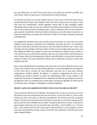 15
que vous faites dans ces cas-là ? Vous pensez qu’y a une entité, que vous êtes possédés, que
vous résistez. Mais non, pas du tout, c’est exactement le même processus.
Si c’est dans la journée, ça va casser quelque chose. Si c’est la nuit, à moins de casser le lit, je
vois pas comment on peut casser quelque chose, hein. Donc, qu’est-ce qui va se passer ? Vous
allez vivre des manifestations, parfois agréables comme dans le rêve précédent, parfois
détestables, dans ce rêve, mais qui sont exactement la même chose. D’ailleurs, ce frère ou cette
sœur le dit, il suffit qu’il dise ces quelques mots : « Que ta volonté se fasse et non la mienne »
pour que tout se passe bien. Ça fait pas arrêter le processus, ça veut dire que ta conscience, au
travers de cette phrase, est passée dans l’Éternité, et donc tu te rendors tranquille, quasiment
immédiatement.
Les changements devraient être aussi constatés dans les journées, et c’est là où ça va poser
problème, parce que pour la personne et les habitudes, vous allez vous dire : « Je comprends
pas, dans la journée, je vais bien, alors que j’ai vécu des choses terribles la nuit. » Donc, vous
constatez que vous changez, même par rapport à avant, et ça vous égare parce que vous, vous
êtes obligés de réfléchir par rapport à ce que vous connaissez, les entités et tout ça. Mais ce
n’est rien de tout ça, c’est juste les processus que nous vous avons décrits cette semaine qui
sont à l’œuvre. Alors comme quelque part, même si vous êtes libérés, y a encore une conscience
ordinaire, eh ben, c’est cette conscience ordinaire qui est déroutée et qui peut se poser des
questions, bien sûr.
Donc aucune inquiétude dans les processus nocturnes, hein. Vu ce qui se déroule sur terre, vous
n’avez, sauf cas précis, hein, mais de manière générale y a aucune possibilité pour être agressé
la nuit. Parce que la Lumière est trop importante, sauf bien sûr si vous avez certaines
configurations d’origine stellaire, de lignées, ou certaines configurations de peur ou de
souffrance qui peuvent entraîner ce genre de manifestations. Mais le plus souvent, c’est
uniquement les processus d’adéquation entre l’éphémère et l’Éternel, ça participe du processus
de Libération. Alors, je comprends que se sentir glacé, c’est pas très agréable, de même que de
se retrouver avec un vertige en s’allongeant, c’est pas très agréable.
Question : quelle est la signification de tomber et de se casser trois côtes du côté droit ?
Tout ce qui est du côté droit, je l’ai déjà dit, c’est quelqu’un qui n’a pas vu ce qui est à voir, et ça
fait partie de tous vos traumatismes que vous avez vécus. Je crois que même ici, vous en avez
certains qui ont eu des petits ou des gros traumatismes. Ne cherchez pas midi à quatorze
heures, ne cherchez pas de cause noire ou d’entité, ou quoi que ce soit d’autre, puisque ça fait
partie, justement, de l’installation de la Lumière. Changez de point de vue là aussi. Si dès qu’il se
passe quelque chose que vous ne connaissez pas, vous dites « c’est le Diable » ou « c’est pas
bien », vous risquez pas d’en sortir, parce que les choses bizarres, il va s’en produire, comme
nous vous avons prévenus, de plus en plus, et faut bien vous acclimater à cette Éternité, avant
même l’Appel de Marie.
 