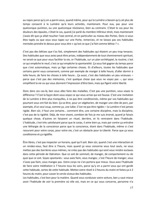 17
au repos parce qu’y en a parmi vous, quand même, pour qui la Lumière a besoin qu’y ait plus de
temps consacré à la Lumière qu’à leurs activités, maintenant. Pour eux, pas pour une
quelconque punition, ou une quelconque résistance, bien au contraire. C’était le cas pour les
douleurs des épaules, c’était le cas, quand j’ai parlé du membre inférieur droit, mais maintenant
j’avais dit que ça allait toucher l’axe central, et en particulier au niveau des Portes. Donc si vous
êtes tapés ou que vous vous tapez sur une Porte, remerciez, et ne laissez pas vos habitudes
mentales prendre le dessus pour vous dire « qu’est-ce que j’ai fait comme bêtise ? ».
C’est pas des bêtises que t’as fait, simplement des habitudes qui étaient un peu trop tenaces.
Des habitudes que vous aviez peut-être prises, indépendamment de tout cheminement spirituel,
ne serait-ce que pour vous faciliter la vie, or l’habitude, sur un plan archétypiel, la routine, c’est
ce qui empêche le neuf, c’est ce qui empêche la spontanéité. Ça vous fait gagner du temps parce
que c’est automatique, mais ça fige certaines choses. Et d’ailleurs, toutes les habitudes que
certains parmi vous conservent, comme par exemple de manger à telle heure, d’aller dormir à
telle heure, de faire les choses à telle heure… Ça aussi, c’est des habitudes un peu vicieuses –
parce que c’est pas des mémoires, c’est quelque chose que vous ne voyez pas –, qui vous
simplifient la vie ou qui vous donnent l’impression d’être bien, mais qui figent votre liberté.
Donc dans ces cas-là, ben vous allez faire des maladies. C’est pas une punition, vous voyez la
différence ? C’est la façon dont vous voyez ce qui vous arrive qui est fausse. C’est une invitation
de la Lumière à être plus tranquilles, à ne pas être conditionnés, même par vos habitudes qui
pourtant vous ont fait du bien. Ça va être, pour un végétarien, de manger une côte de porc, par
exemple, d’un seul coup, comme ça, une lubie. C’est ne pas être rigides – la Lumière n’est jamais
rigide. Bien sûr, il faut une certaine… comment dire, une certaine discipline, mais la discipline,
c’est pas de la rigidité. Déjà, de mon vivant, combien de fois je me suis énervé, quand je faisais
quelque chose, d’autres en faisaient un rituel, derrière, et ils rentraient dans l’habitude.
L’habitude, c’est très satisfaisant parce que le corps, il aime bien ça, mais par contre ça entraîne
une léthargie de la conscience parce que la conscience, étant dans l’habitude, même si c’est
rassurant pour votre corps, pour votre vie, c’est un obstacle pour la Liberté. Parce que ça vous
conditionne et ça rigidifie.
Être libres, c’est pas respecter un horaire, quel qu’il soit. Bien sûr, quand c’est une interaction et
un rendez-vous, faut être à l’heure, mais quand ça vous concerne vous tout seuls, ne vous
mettez pas des barrières vous-mêmes, ne créez pas des habitudes qui vont vous rendre esclaves
dans cette période de libération. Que ce soit de sommeil, de manger, de comportement ou de
quoi que ce soit. Soyez spontanés : vous avez faim, vous mangez ; c’est l’heure de manger, vous
n’avez pas faim, vous mangez pas. Votre corps ne s’en portera que mieux. Vous avez l’habitude
de faire votre méditation à 7 heures tous les soirs, parce qu’y en a parmi vous qui ont gardé
cette habitude, sortez de cette habitude. Mettez votre réveil à 2 heures du matin et faites ça à 2
heures du matin, pour casser le cercle vicieux des habitudes.
Les habitudes, c’est bon pour la matière. Quand vous conduisez votre voiture, ben y vaut mieux
avoir l’habitude de voir la première où elle est, mais en ce qui vous concerne, personne n’a
 