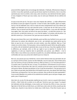 18
jamais dit d’être réguliers dans cet esclavage des habitudes. L’habitude, effectivement, bloque la
Lumière. Si vous êtes spontanés, je parle pas de laisser exprimer les émotions, mais si vous êtes
spontanés pour vivre la Lumière, votre corps, votre conscience, vous donneront les bons signes,
et vous mangerez à l’heure que vous voulez, vous ne serez pas tributaires de ces rythmes de
temps.
Ce que je veux dire par là, c’est que si vous vous imposez des rythmes… y a déjà suffisamment
de rythmes à suivre par rapport à la journée : se lever le matin, aller travailler, payer ses impôts,
tout ça c’est les habitudes aussi, mais au niveau de votre comportement avec vous-mêmes par
rapport aux habitudes que vous avez peut-être prises, il serait bon de voir dans quoi ça vous
enferme. Vous ne pouvez pas être légers, même si vous êtes libérés, si vous avez des habitudes
trop rigides. Hein, vous savez, les frères et les sœurs qui disent : « ça doit être comme ça ». Qui
est-ce qui dit « ça doit être comme ça », si ce n’est les reptiles ? La Lumière, elle dit jamais « ça
doit être comme ça ». C’est comme c’est, quoi que vous en pensiez. C’est la Liberté.
Dès que vous laissez libre cours à des habitudes, parce qu’elles vous facilitent la vie, que ce soit
même pour les couleurs des vêtements, que ce soit… par exemple vous voulez porter que du
blanc ou que du noir, et vous portez une autre couleur, vous êtes stabilisés. Mais ça, il faut
rompre ces cercles vicieux. C’est pas grave, mais ça représente quand même des petites gênes.
La Lumière, elle est totalement spontanée dans ce qui sort de vous. Vous êtes capables de faire
la différence, par exemple, entre un être qui cogite et qui va exprimer le résultat de ses
cogitations, et celui qui s’exprime dans la spontanéité, sans penser, sans réfléchir – c’est le
Verbe. Mais si vous-mêmes vous conservez vos petits tics, vos petites habitudes, parce que c’est
confortable, ben vous vous privez de la Liberté aussi à ce niveau-là.
Bien sûr, vous pouvez pas vous réenfermer, mais la clarté intérieure doit vous permettre de voir
ça, sauf que comme je disais, quand c’est des habitudes, vous les voyez plus. Vous le faites parce
que c’est comme ça et que ça doit être comme ça. Mais qui dicte ça, si ce n’est votre personne ?
La Lumière, elle n’a que faire de cela. Le corps, il n’a pas besoin, contrairement à ce qu’on vous a
dit, d’être nourri à heures fixes. Bon, bien sûr, je faisais ça de mon vivant, mais les circonstances
sont pas les mêmes. Ne faites pas perdurer ce qui n’a pas lieu de perdurer. C’est pas parce qu’un
jour il était vrai que telle chose devait être à tel endroit et que vous, vous deviez faire telle chose
à telle heure, qu’aujourd’hui c’est vrai, bien au contraire. Sans ça elle est où votre spontanéité ?
Il est où votre Abandon à la Lumière et à la volonté de la Lumière, que ce soit pour manger, pour
parler, pour n’importe quoi ?
Alors bien sûr, je vois d’ici des pensées reptiliennes qui me dit « mais on a quand même besoin
d’ordre ». Mais l’ordre de la Lumière ne te suffit pas ? Qu’est-ce que vous risquez ? La plupart
des habitudes sont des stéréotypes, si vous voulez, qui n’ont plus lieu d’être, et vous, vous vous
figez dans le fait de faire ça à telle heure, ça à telle heure, dans votre vie intime, je parle pas des
rendez-vous. Quand on vous donne les rendez-vous à telle heure, il faut être là parce que ça
 
