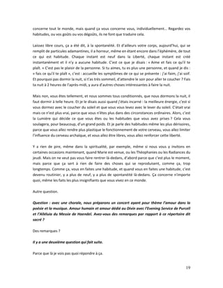 19
concerne tout le monde, mais quand ça vous concerne vous, individuellement… Regardez vos
habitudes, ou vos goûts ou vos dégoûts, ils ne font que traduire cela.
Laissez libre cours, ça a été dit, à la spontanéité. Et d’ailleurs votre corps, aujourd’hui, qui se
remplit de particules adamantines, il a horreur, même en étant encore dans l’éphémère, de tout
ce qui est habitude. Chaque instant est neuf dans la Liberté, chaque instant est créé
instantanément et il n’y a aucune habitude. C’est ce que je disais : « Aime et fais ce qu’il te
plaît. » C’est pas le plaisir de la personne. Si tu aimes, tu es plus une personne, et quand je dis :
« fais ce qu’il te plaît », c’est : accueille les symptômes de ce qui se présente : j’ai faim, j’ai soif.
Et pourquoi pas dormir la nuit, si t’as très sommeil, d’attendre le soir pour aller te coucher ? Fais
ta nuit à 2 heures de l’après-midi, y aura d’autres choses intéressantes à faire la nuit.
Mais non, vous êtes tellement, et nous sommes tous conditionnés, que nous dormons la nuit, il
faut dormir à telle heure. Et je le disais aussi quand j’étais incarné : la meilleure énergie, c’est si
vous dormez avec le coucher du soleil et que vous vous levez avec le lever du soleil. C’était vrai
mais ce n’est plus vrai, parce que vous n’êtes plus dans des circonstances ordinaires. Alors, c’est
la Lumière qui décide ce que vous êtes ou les habitudes que vous avez prises ? Cela vous
soulagera, pour beaucoup, d’un grand poids. Et je parle des habitudes même les plus dérisoires,
parce que vous allez rendre plus plastique le fonctionnement de votre cerveau, vous allez limiter
l’influence du cerveau archaïque, et vous allez être libres, vous allez renforcer cette liberté.
Y a rien de pire, même dans la spiritualité, par exemple, même si nous vous y invitons en
certaines occasions maintenant, quand Marie est venue, ou les Théophanies ou les Radiances du
jeudi. Mais on ne veut pas vous faire rentrer là-dedans, d’abord parce que c’est plus le moment,
mais parce que ça sert à rien de faire des choses qui se reproduisent, comme ça, trop
longtemps. Comme ça, vous en faites une habitude, et quand vous en faites une habitude, c’est
devenu routinier, y a plus de neuf, y a plus de spontanéité là-dedans. Ça concerne n'importe
quoi, même les faits les plus insignifiants que vous vivez en ce monde.
Autre question.
Question : avec une chorale, nous préparons un concert ayant pour thème l’amour dans la
poésie et la musique. Amour humain et amour dédié au Divin avec l’Evening Service de Purcell
et l’Alléluia du Messie de Haendel. Avez-vous des remarques par rapport à ce répertoire dit
sacré ?
Des remarques ?
Il y a une deuxième question qui fait suite.
Parce que là je vois pas quoi répondre à ça.
 
